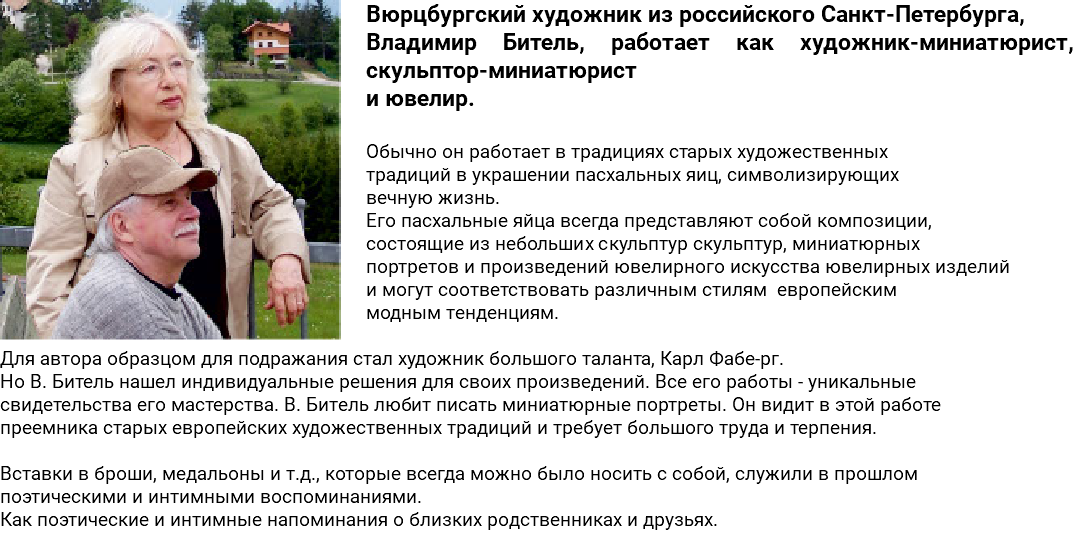 ﷯Вюрцбургский художник из российского Санкт-Петербурга, Владимир Битель, работает как художник-миниатюрист, скульптор-миниатюрист и ювелир. Обычно он работает в традициях старых художественных традиций в украшении пасхальных яиц, символизирующих вечную жизнь. Его пасхальные яйца всегда представляют собой композиции, состоящие из небольших скульптур скульптур, миниатюрных портретов и произведений ювелирного искусства ювелирных изделий и могут соответствовать различным стилям европейским модным тенденциям. Для автора образцом для подражания стал художник большого таланта, Карл Фабе-рг. Но В. Битель нашел индивидуальные решения для своих произведений. Все его работы - уникальные свидетельства его мастерства. В. Битель любит писать миниатюрные портреты. Он видит в этой работе преемника старых европейских художественных традиций и требует большого труда и терпения. Вставки в броши, медальоны и т.д., которые всегда можно было носить с собой, служили в прошлом поэтическими и интимными воспоминаниями. Как поэтические и интимные напоминания о близких родственниках и друзьях. 